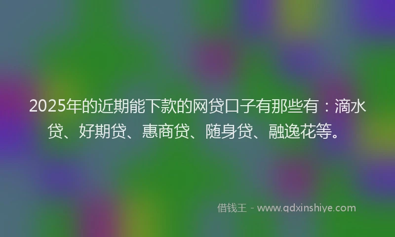 2025年的近期能下款的网贷口子有那些有：滴水贷、好期贷、惠商贷、随身贷、融逸花等。