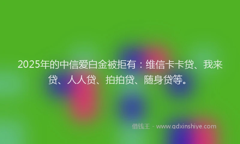 2025年的中信爱白金被拒有：维信卡卡贷、我来贷、人人贷、拍拍贷、随身贷等。