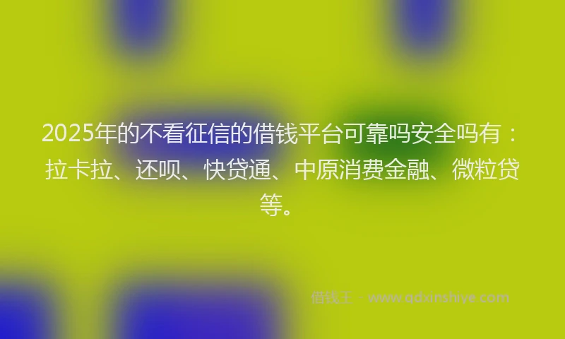 2025年的不看征信的借钱平台可靠吗安全吗有：拉卡拉、还呗、快贷通、中原消费金融、微粒贷等。