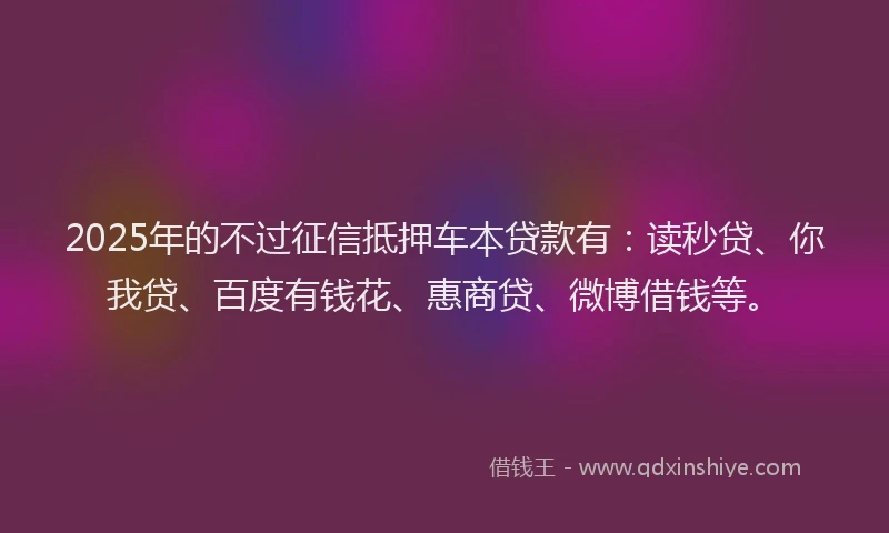 2025年的不过征信抵押车本贷款有：读秒贷、你我贷、百度有钱花、惠商贷、微博借钱等。