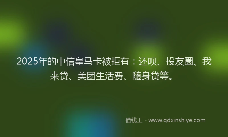 2025年的中信皇马卡被拒有：还呗、投友圈、我来贷、美团生活费、随身贷等。