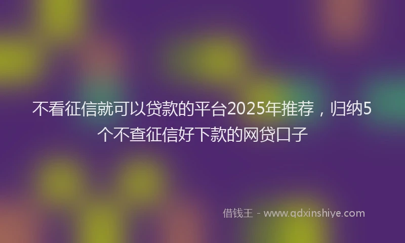 不看征信就可以贷款的平台2025年推荐，归纳5个不查征信好下款的网贷口子