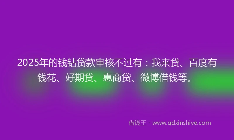 2025年的钱钻贷款审核不过有：我来贷、百度有钱花、好期贷、惠商贷、微博借钱等。