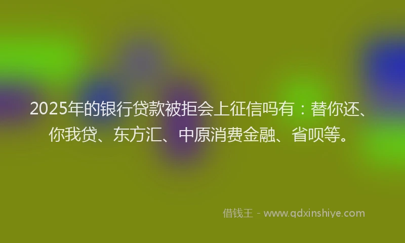 2025年的银行贷款被拒会上征信吗有：替你还、你我贷、东方汇、中原消费金融、省呗等。