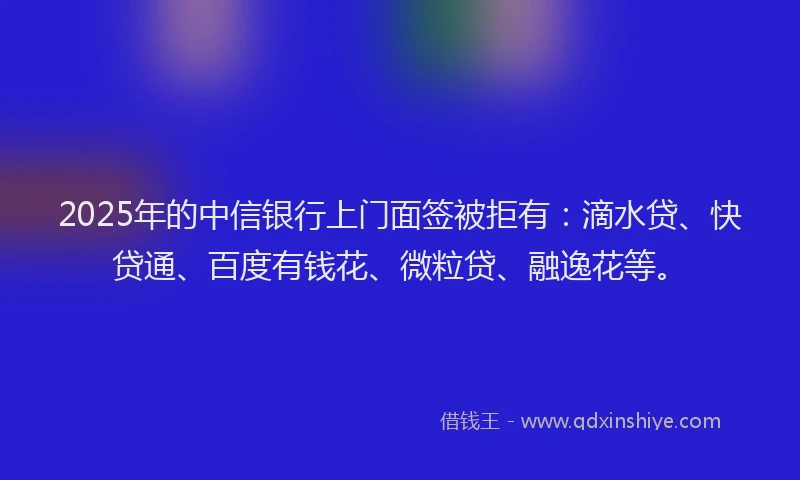 2025年的中信银行上门面签被拒有：滴水贷、快贷通、百度有钱花、微粒贷、融逸花等。