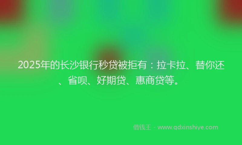 2025年的长沙银行秒贷被拒有：拉卡拉、替你还、省呗、好期贷、惠商贷等。