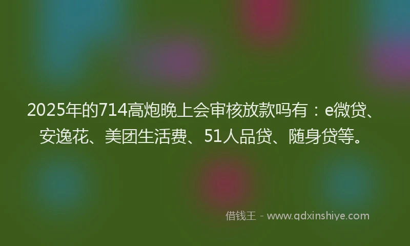2025年的714高炮晚上会审核放款吗有：e微贷、安逸花、美团生活费、51人品贷、随身贷等。