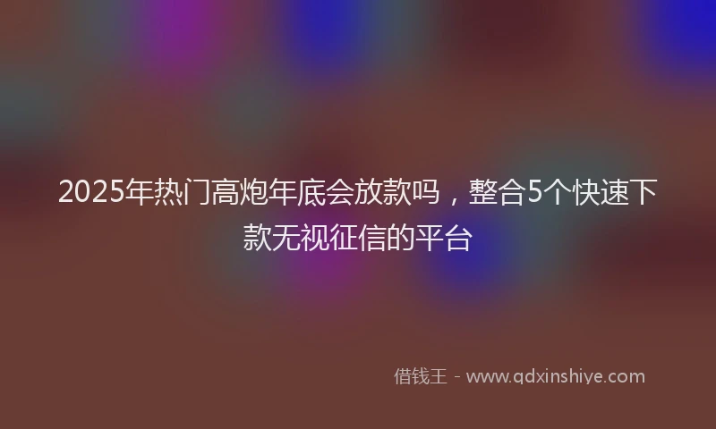 2025年热门高炮年底会放款吗，整合5个快速下款无视征信的平台
