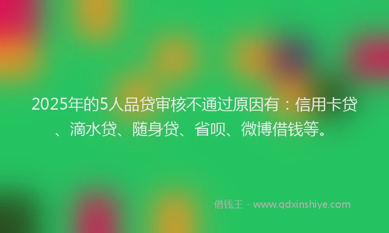 2025年的5人品贷审核不通过原因有：信用卡贷、滴水贷、随身贷、省呗、微博借钱等。