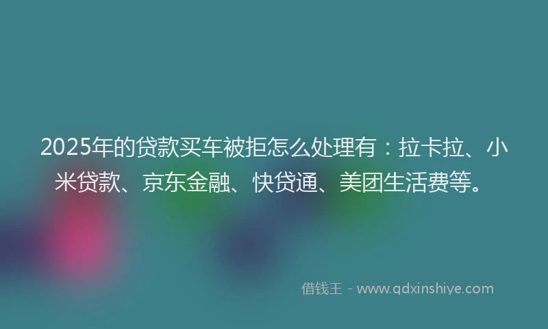 2025年的贷款买车被拒怎么处理有：拉卡拉、小米贷款、京东金融、快贷通、美团生活费等。