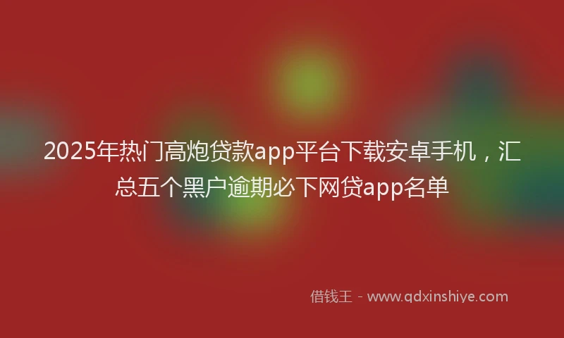 2025年热门高炮贷款app平台下载安卓手机，汇总五个黑户逾期必下网贷app名单