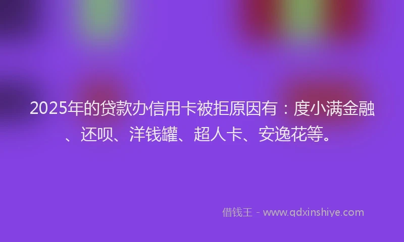 2025年的贷款办信用卡被拒原因有：度小满金融、还呗、洋钱罐、超人卡、安逸花等。