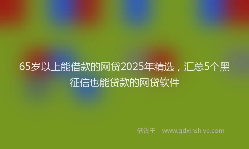 65岁以上能借款的网贷2025年精选，汇总5个黑征信也能贷款的网贷软件