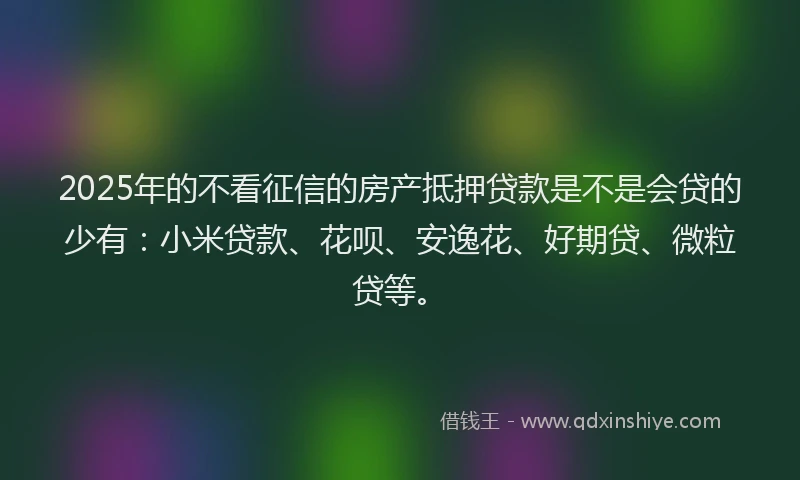2025年的不看征信的房产抵押贷款是不是会贷的少有：小米贷款、花呗、安逸花、好期贷、微粒贷等。