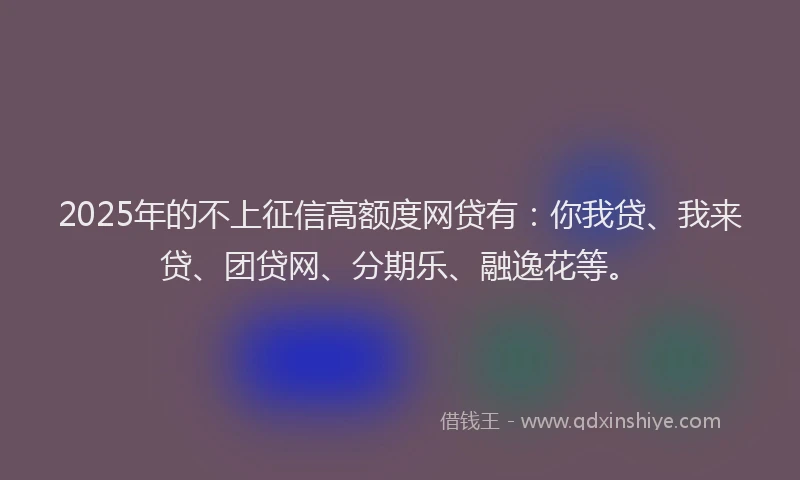 2025年的不上征信高额度网贷有：你我贷、我来贷、团贷网、分期乐、融逸花等。