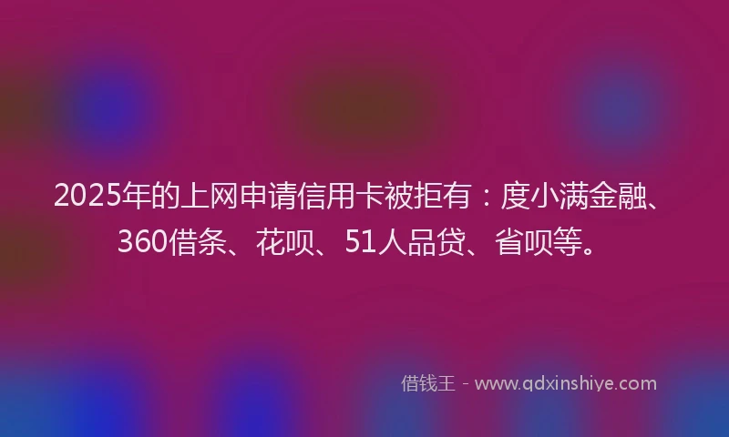 2025年的上网申请信用卡被拒有：度小满金融、360借条、花呗、51人品贷、省呗等。