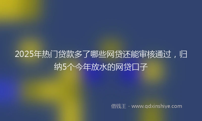 2025年热门贷款多了哪些网贷还能审核通过，归纳5个今年放水的网贷口子