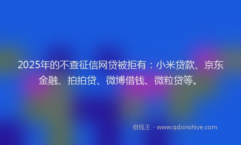 2025年的不查征信网贷被拒有：小米贷款、京东金融、拍拍贷、微博借钱、微粒贷等。