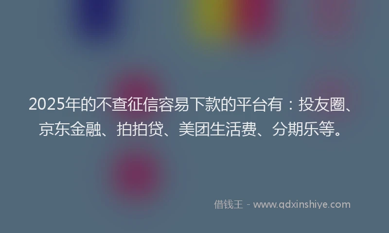 2025年的不查征信容易下款的平台有：投友圈、京东金融、拍拍贷、美团生活费、分期乐等。