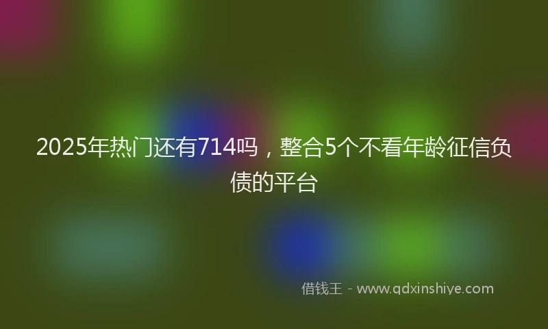 2025年热门还有714吗，整合5个不看年龄征信负债的平台