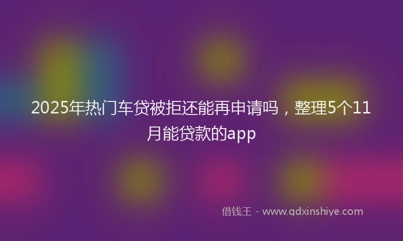 2025年热门车贷被拒还能再申请吗，整理5个11月能贷款的app