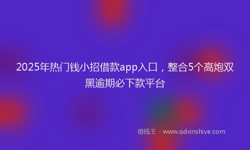 2025年热门钱小招借款app入口，整合5个高炮双黑逾期必下款平台