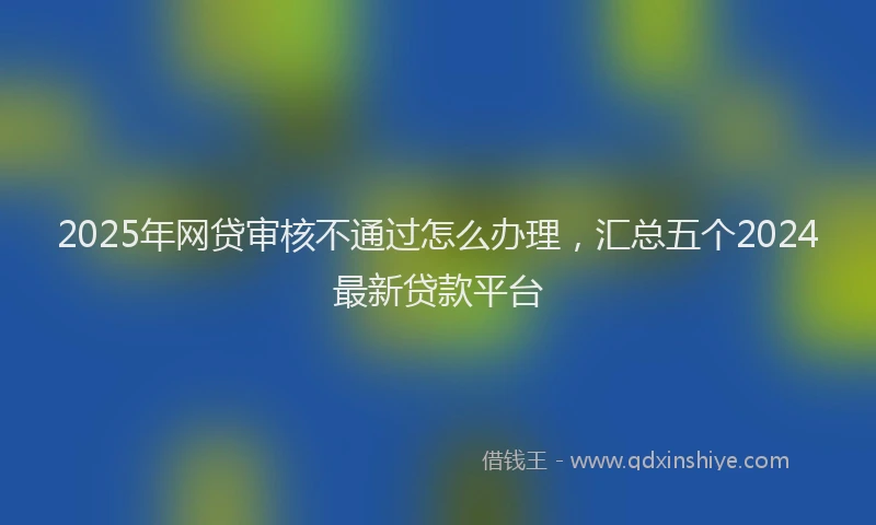 2025年网贷审核不通过怎么办理，汇总五个2024最新贷款平台