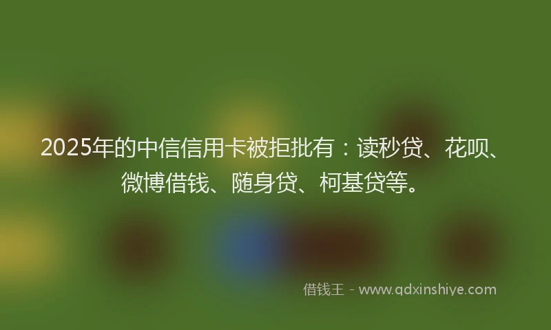 2025年的中信信用卡被拒批有：读秒贷、花呗、微博借钱、随身贷、柯基贷等。