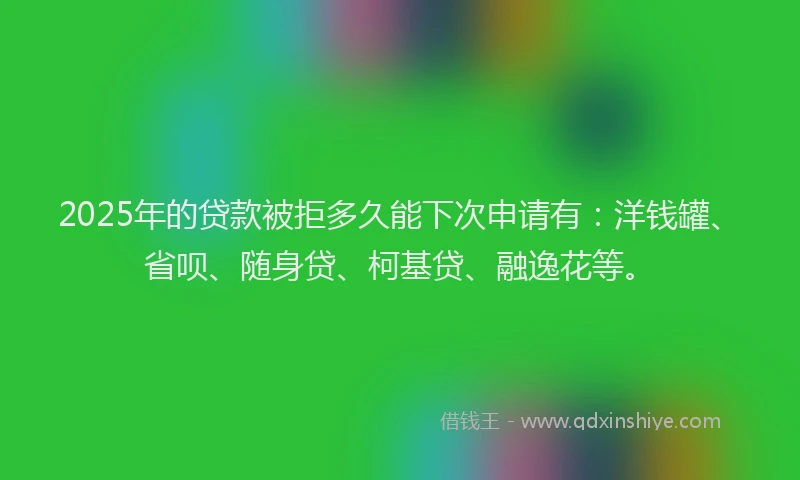 2025年的贷款被拒多久能下次申请有：洋钱罐、省呗、随身贷、柯基贷、融逸花等。