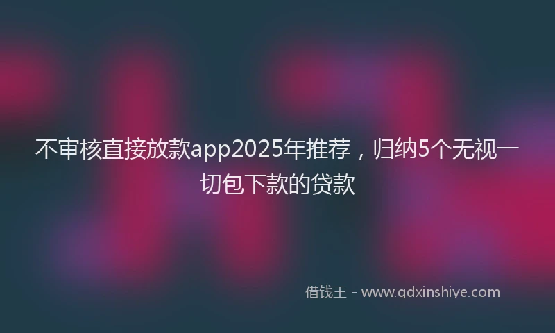 不审核直接放款app2025年推荐，归纳5个无视一切包下款的贷款