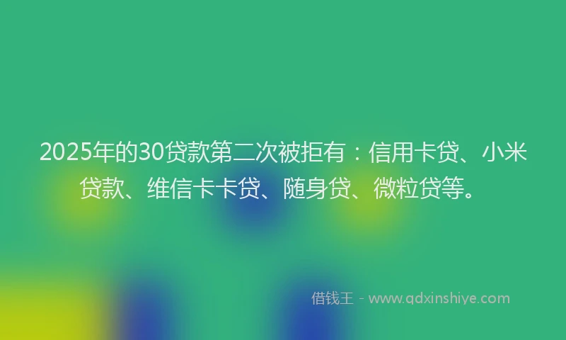2025年的30贷款第二次被拒有：信用卡贷、小米贷款、维信卡卡贷、随身贷、微粒贷等。