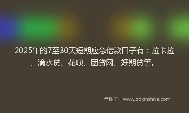 2025年的7至30天短期应急借款口子有：拉卡拉、滴水贷、花呗、团贷网、好期贷等。