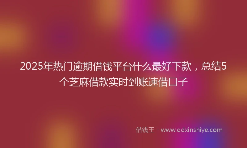 2025年热门逾期借钱平台什么最好下款，总结5个芝麻借款实时到账速借口子