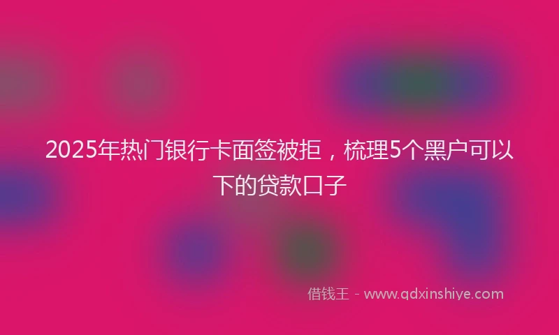 2025年热门银行卡面签被拒，梳理5个黑户可以下的贷款口子