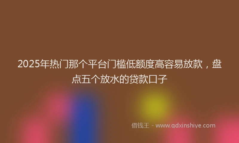 2025年热门那个平台门槛低额度高容易放款，盘点五个放水的贷款口子