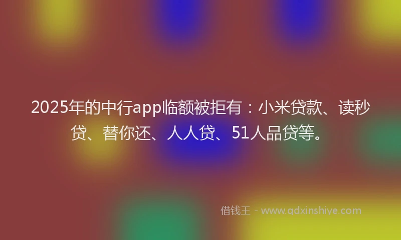 2025年的中行app临额被拒有：小米贷款、读秒贷、替你还、人人贷、51人品贷等。