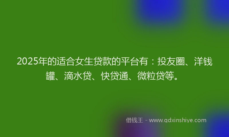 2025年的适合女生贷款的平台有：投友圈、洋钱罐、滴水贷、快贷通、微粒贷等。