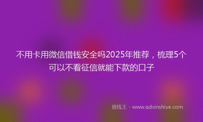 不用卡用微信借钱安全吗2025年推荐，梳理5个可以不看征信就能下款的口子