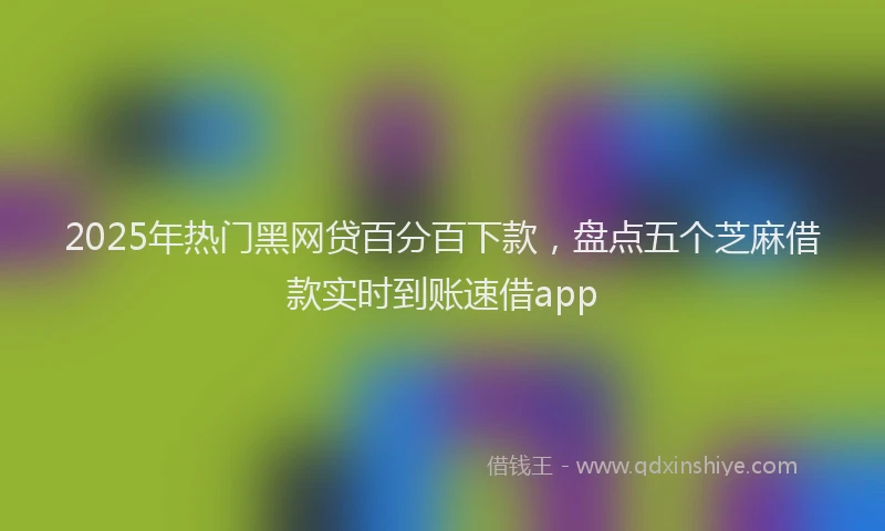 2025年热门黑网贷百分百下款，盘点五个芝麻借款实时到账速借app
