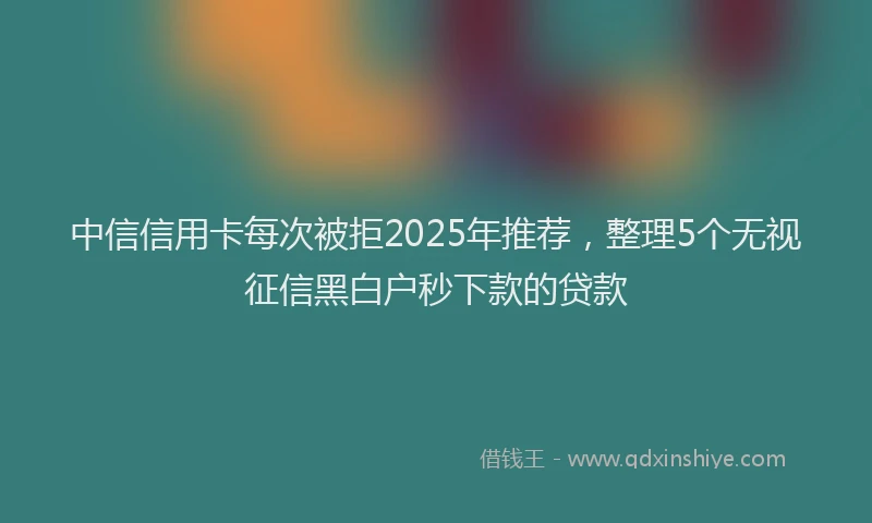 中信信用卡每次被拒2025年推荐，整理5个无视征信黑白户秒下款的贷款