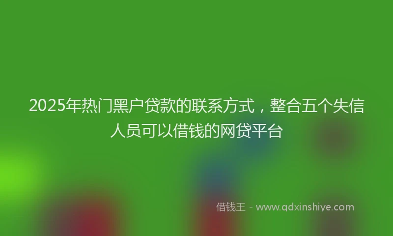 2025年热门黑户贷款的联系方式，整合五个失信人员可以借钱的网贷平台