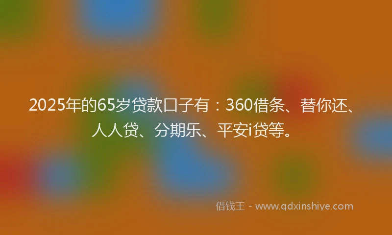 2025年的65岁贷款口子有：360借条、替你还、人人贷、分期乐、平安i贷等。