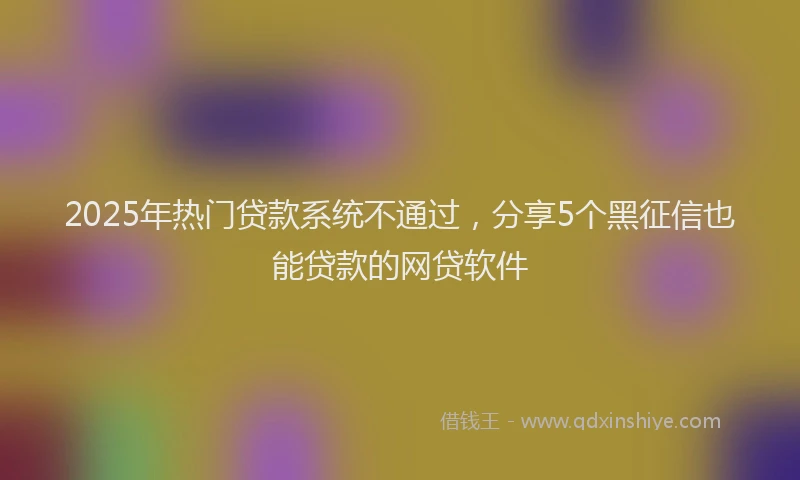 2025年热门贷款系统不通过，分享5个黑征信也能贷款的网贷软件