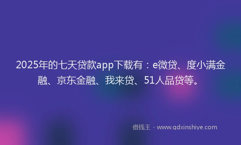 2025年的七天贷款app下载有：e微贷、度小满金融、京东金融、我来贷、51人品贷等。