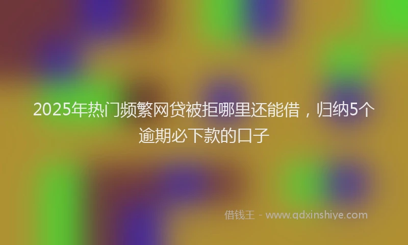 2025年热门频繁网贷被拒哪里还能借，归纳5个逾期必下款的口子