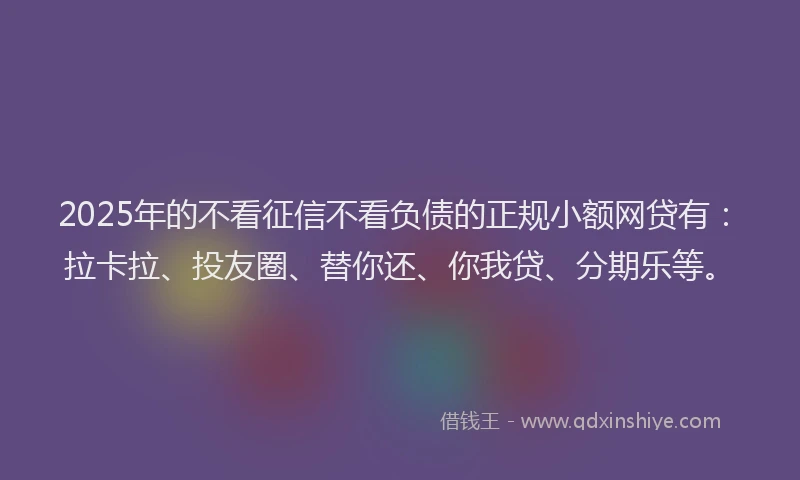 2025年的不看征信不看负债的正规小额网贷有：拉卡拉、投友圈、替你还、你我贷、分期乐等。