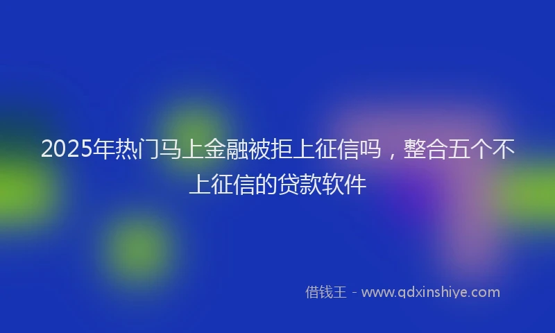 2025年热门马上金融被拒上征信吗，整合五个不上征信的贷款软件