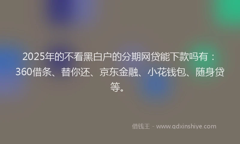 2025年的不看黑白户的分期网贷能下款吗有：360借条、替你还、京东金融、小花钱包、随身贷等。