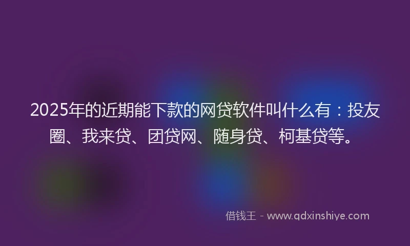 2025年的近期能下款的网贷软件叫什么有：投友圈、我来贷、团贷网、随身贷、柯基贷等。