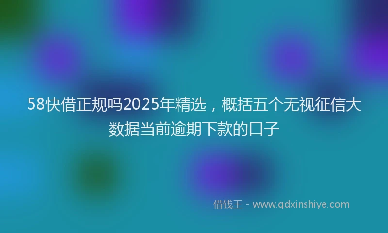 58快借正规吗2025年精选，概括五个无视征信大数据当前逾期下款的口子